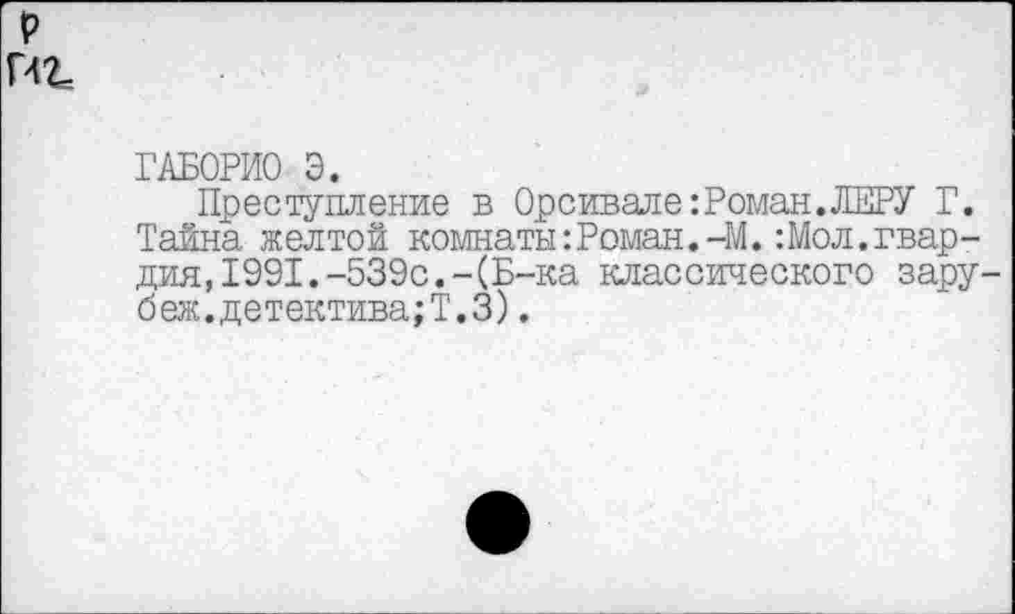 ﻿р
Г42=
ГАБОРИО Э.
Преступление в Орсивале:Роман.ЖРУ Г. Тайна желтой комнаты:Роман.-М.:Мол.гвардия, 1991.-539с.-(Б-ка классического зару-беж.детектива;Т.З).